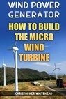 Wind Power Generator: How To Build The Micro Wind Turbine - Christopher Whitehead - 9781984093806