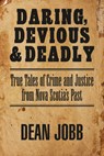 Daring, Devious and Deadly: True Tales of Crime and Justice from Nova Scotia's Past - Dean Jobb - 9781989725238