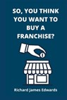 So, You Think You Want To Buy A Franchise?: Franchise Business Book- The Fundamentals Of Franchising, Advantages And Disadvantages Of Buying A New Fra - Richard James Edwards - 9781990996887