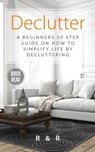 Declutter: A Beginners 10 Step Guide On How To Simplify Life By Decluttering. - R. and R - 9781999156626