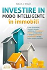 INVESTIRE IN MODO INTELLIGENTE in immobili: Come sfruttare le strategie sicure e redditizie di investitori esperti ed espandere il proprio patrimonio immobiliare nel più breve tempo possibile - Robert A. Wilson - 9783757617097