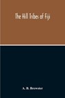 The Hill Tribes Of Fiji; A Record Of Forty Years' Intimate Connection With The Tribes Of The Mountainous Interior Of Fiji With A Description Of Their Habits In War & Peace; Methods Of Living, Characteristics Mental & Physical, From The Days Of Cannibalism To T - A B Brewster - 9789354213472