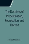The Doctrines of Predestination, Reprobation, and Election - Robert Wallace - 9789355115119