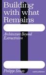 Building with What Remains: Architecture Beyond Extractivism - Philippe Simay - 9789462089969