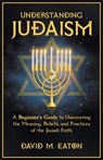 Understanding Judaism A Beginners Guide to Discovering the Meaning, Beliefs, and Practices of the Jewish Faith - David M. Eaton - 9798223224600
