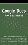 Google Docs For Beginners: The Comprehensive Guide To Understanding And Mastering Google Docs To Improve Your Productivity - Voltaire Lumiere - 9798223260011