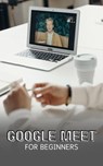Google Meet For Beginners: The Complete Step-By-Step Guide To Getting Started With Video Meetings, Businesses, Live Streams, Webinars, Etc - Voltaire Lumiere - 9798223304425
