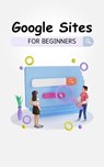 Google Sites For Beginners: The Complete Step-By-Step Guide On How To Create A Website, Exhibit Your Team's Work, And Collaborate Effectively - Voltaire Lumiere - 9798223441632
