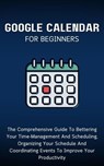 Google Calendar For Beginners: The Comprehensive Guide To Bettering Your Time-Management And Scheduling, Organizing Your Schedule And Coordinating Events To Improve Your Productivity - Voltaire Lumiere - 9798223734871