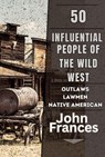 50 Influential People of the Wild West: The Outlaws, Lawmen, Native Americans, and Others That Shaped the American West - John Frances - 9798224067619