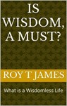 Is Wisdom, A Must? - Roy T James - 9798224203406