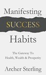Manifesting Success Habits: The Gateway To Health, Wealth & Prosperity - Archer Sterling - 9798227458698