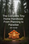 The Complete Tiny Home Handbook: From Planning to Paradise - John Sinclair - 9798230362524