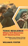 Toxic Resilience: When Grit Becomes Self-Destructive: The Hidden Cost of Never Giving Up and How to Break Free - William R. Foster - 9798230370918