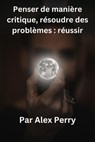 Penser de manière critique, résoudre des problèmes : réussir - Alex Perry - 9798230466451