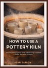 How To Use A Pottery Kiln: A Practical Step-by-Step Guide to Safe Firing, Consistent Results, and Better Ceramics. - Adam Darrow - 9798245810669