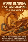 Wood Bending & Steam Shaping for Beginners: Step-by-Step Guide to Crafting Curved Wood Designs, DIY Furniture Projects, and Advanced Woodworking - Alexander Rhea - 9798269895109