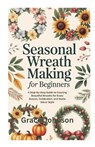 Seasonal Wreath Making for Beginners: A Step-by-Step Guide to Creating Beautiful Wreaths for Every Season, Celebration, and Home Décor Style - Grace Johnson - 9798269945514