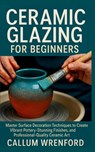 Ceramic Glazing for Beginners: Master Surface Decoration Techniques to Create Vibrant Pottery, Stunning Finishes, and Professional-Quality Ceramic Art - Callum Wrenford - 9798272462213