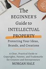 The Beginner's Guide to Intellectual Property: Protecting Your Ideas, Brands, and Creations: A Clear, Practical Guide to Copyrights, Patents, and Trad - Morgan Hale - 9798276378350