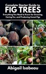 Complete Starter Guide to fig trees: Everything You Need to Know for Growing, Caring For, and Producing Sweet Figs - Abigail Isabeau - 9798282373714