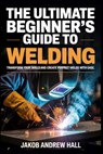 The Ultimate Beginner's Guide to Welding: Transform Your Skills and Create Perfect Welds with Ease - Jakob Andrew Hall - 9798283857862