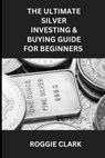 The Ultimate Silver Investing & Buying Guide For Beginners - Roggie Clark ; Raj Clark - 9798295467981