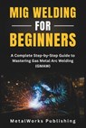 MIG Welding for Beginners: A Complete Step-by-Step Guide to Mastering Gas Metal Arc Welding (GMAW) - Metalworks Publishing - 9798296727114