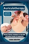 Auriculotherapy: A Practical Guide to Ear Acupuncture: Discover Effective Techniques for Pain Relief and Healing Through Ear Acupunctur - Graham Julian Oliver - 9798300746940