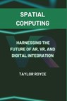 Spatial Computing: Harnessing the Future of AR, VR, and Digital Integration - Taylor Royce - 9798304579230