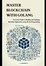 Master Blockchain with Golang: A practical Guide to Building and Deploying Blockchain Applications using the Go Programming - Corbin Husman - 9798305105797