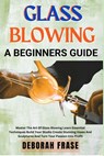 Glass Blowing a Beginners Guide: Master The Art Of Glass Blowing Learn Essential Techniques Build Your Studio Create Stunning Vases And Sculptures And - Deborah Frase - 9798306216973
