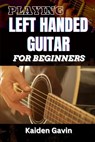 Playing Left Handed Guitar for Beginners: Mastering Chords, Strumming, And Techniques For Southpaw Musicians, Learn Essential Skills, Tuning Tricks, A - Kaiden Gavin - 9798308421917