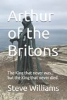Arthur of the Britons: The King that never was... but the King that never died. - Steve Williams - 9798308527084