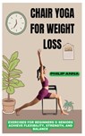 Chair Yoga for Weight Loss: Exercises For Beginners & Seniors Achieve Flexibility, Strength, And Balance - Philip Anna - 9798309751648