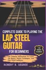 Complete Guide To Playing The Lap Steel Guitar For Beginners: The Ultimate Instructions To Learn The Basics, Master Techniques, And Play With Confiden - Robert B. Degree - 9798315930327