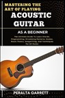 Mastering the Art of Playing Acoustic Guitar as a Beginner: The Ultimate Guide To Learn Chords, Fingerpicking, Strumming Patterns, Scales, Music Theor - Peralta Garrett - 9798316753796