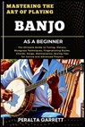 Mastering the Art of Playing Banjo as a Beginner: The Ultimate Guide to Tuning, History, Bluegrass Techniques, Fingerpicking Styles, Chords, Songs, Ma - Peralta Garrett - 9798316753802
