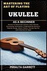 Mastering the Art of Playing Ukulele as a Beginner: Novice To Advanced Lessons, Easy Chords, Strumming Techniques, Fingerpicking Patterns, Popular Son - Peralta Garrett - 9798317340018