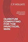 Quantum Computing for the Practical Man: History, Current State and Future Implications - C. P. Holgate - 9798319049872