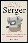 How to Use a Serger: From Threading to Creating: A Step-by-Step Journey Through Serger Sewing - Rory J. Ortiz - 9798320227115