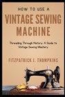 How to Use Vintage Sewing Machine: Threading Through History: A Guide to Vintage Sewing Mastery - Fitzpatrick J. Thompkins - 9798323119608
