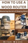 How to Use a Wood Router: Mastering the Art of Shaping Wood - Brian Moses - 9798324817084