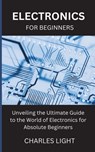 Electronics for Beginners: Unveiling the Ultimate Guide to the World of Electronics for Absolute Beginners - Charles Light - 9798326128799