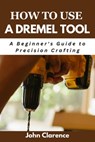 How to use a Dremel tool: A Beginner's Guide to Precision Crafting - John Clarence - 9798327507838