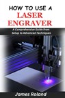 How to Use a Laser Engraver: A Comprehensive Guide from Setup to Advanced Techniques - James Roland - 9798328435086
