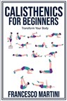 Calisthenics for Beginners: Transform Your Body: Learn to perform simple free-body exercises at home, gain muscle mass and lose weight easily! - Francesco Martini - 9798332221286