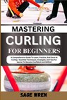 Mastering Curling for Beginner: A Comprehensive Guide To Learn, Practice, And Excel At Curling - Essential Techniques, Strategies, And Tips For learne - Sage Wren - 9798335566360
