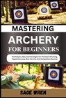 Mastering Archery for Beginners: Techniques, Tips, And Strategies For Precision Shooting, Target Accuracy, Bow Control, And Competitive Success - Sage Wren - 9798335642644