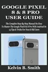 Google Pixel 8 & 8 Pro User Guide: The Complete Step-By-Step Manual On How To Master The Google Pixel 8 & 8 Pro With Andriod Os 14 Tips & Tricks For N - Kelvin B. Smith - 9798335649827